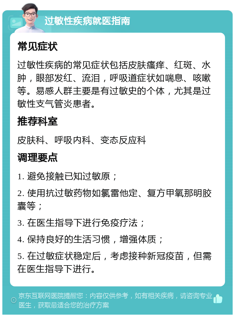 过敏性疾病就医指南 常见症状 过敏性疾病的常见症状包括皮肤瘙痒、红斑、水肿，眼部发红、流泪，呼吸道症状如喘息、咳嗽等。易感人群主要是有过敏史的个体，尤其是过敏性支气管炎患者。 推荐科室 皮肤科、呼吸内科、变态反应科 调理要点 1. 避免接触已知过敏原； 2. 使用抗过敏药物如氯雷他定、复方甲氧那明胶囊等； 3. 在医生指导下进行免疫疗法； 4. 保持良好的生活习惯，增强体质； 5. 在过敏症状稳定后，考虑接种新冠疫苗，但需在医生指导下进行。