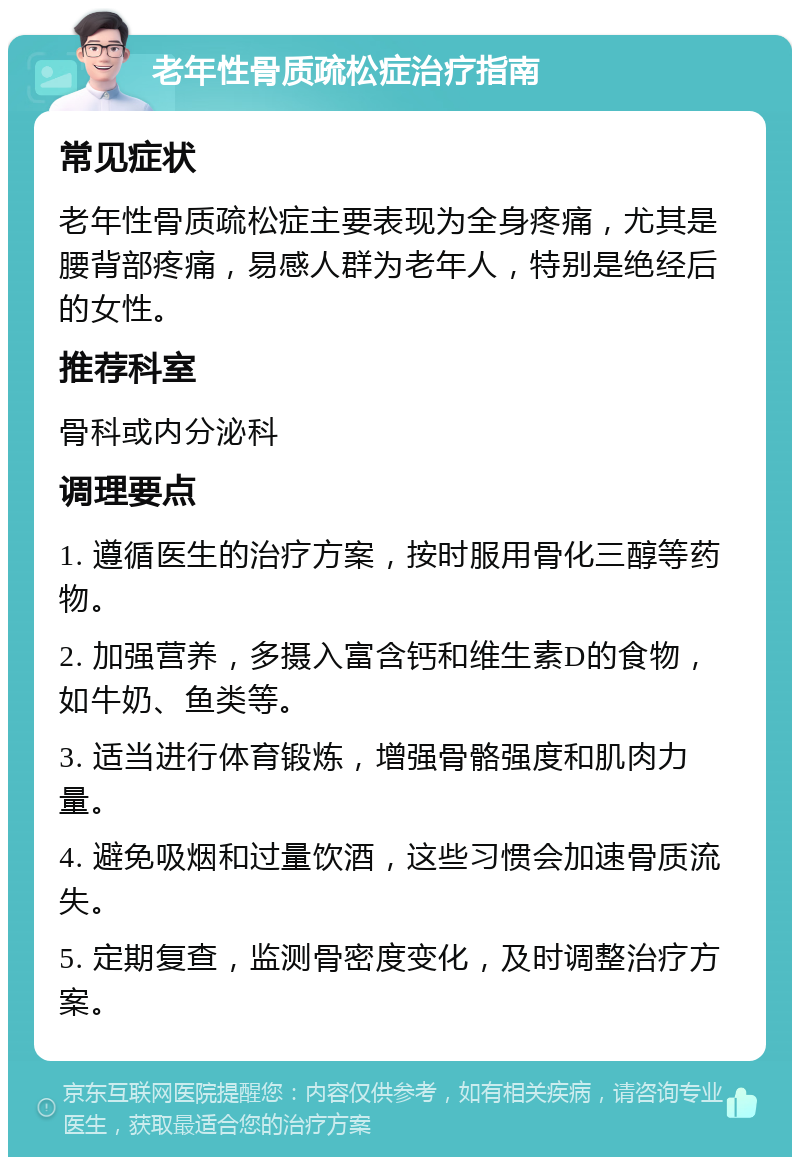 老年性骨质疏松症治疗指南 常见症状 老年性骨质疏松症主要表现为全身疼痛，尤其是腰背部疼痛，易感人群为老年人，特别是绝经后的女性。 推荐科室 骨科或内分泌科 调理要点 1. 遵循医生的治疗方案，按时服用骨化三醇等药物。 2. 加强营养，多摄入富含钙和维生素D的食物，如牛奶、鱼类等。 3. 适当进行体育锻炼，增强骨骼强度和肌肉力量。 4. 避免吸烟和过量饮酒，这些习惯会加速骨质流失。 5. 定期复查，监测骨密度变化，及时调整治疗方案。