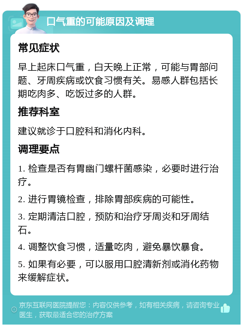 口气重的可能原因及调理 常见症状 早上起床口气重，白天晚上正常，可能与胃部问题、牙周疾病或饮食习惯有关。易感人群包括长期吃肉多、吃饭过多的人群。 推荐科室 建议就诊于口腔科和消化内科。 调理要点 1. 检查是否有胃幽门螺杆菌感染，必要时进行治疗。 2. 进行胃镜检查，排除胃部疾病的可能性。 3. 定期清洁口腔，预防和治疗牙周炎和牙周结石。 4. 调整饮食习惯，适量吃肉，避免暴饮暴食。 5. 如果有必要，可以服用口腔清新剂或消化药物来缓解症状。