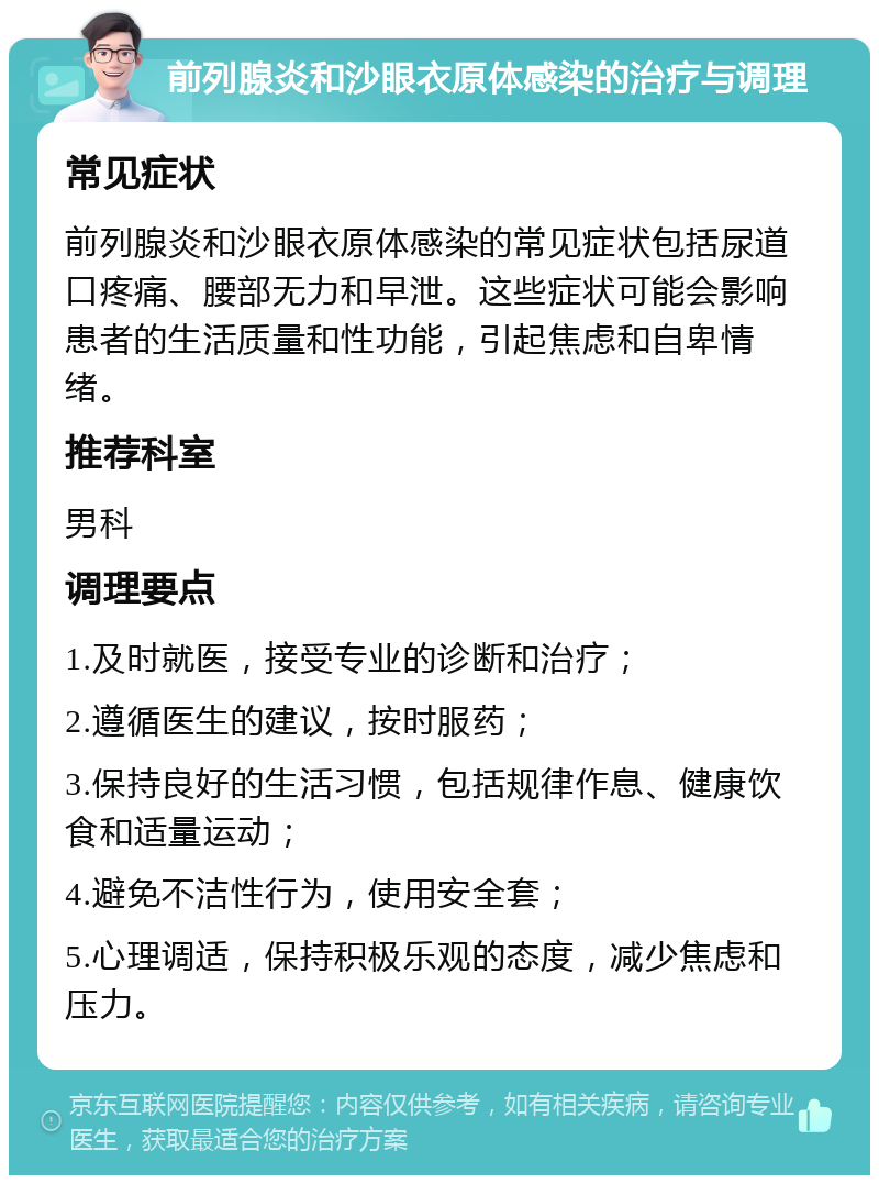 前列腺炎和沙眼衣原体感染的治疗与调理 常见症状 前列腺炎和沙眼衣原体感染的常见症状包括尿道口疼痛、腰部无力和早泄。这些症状可能会影响患者的生活质量和性功能，引起焦虑和自卑情绪。 推荐科室 男科 调理要点 1.及时就医，接受专业的诊断和治疗； 2.遵循医生的建议，按时服药； 3.保持良好的生活习惯，包括规律作息、健康饮食和适量运动； 4.避免不洁性行为，使用安全套； 5.心理调适，保持积极乐观的态度，减少焦虑和压力。