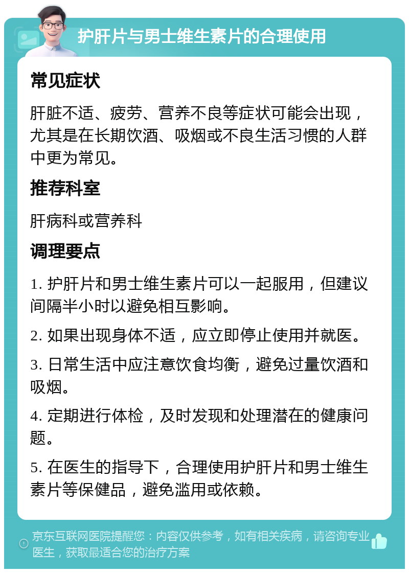 护肝片与男士维生素片的合理使用 常见症状 肝脏不适、疲劳、营养不良等症状可能会出现，尤其是在长期饮酒、吸烟或不良生活习惯的人群中更为常见。 推荐科室 肝病科或营养科 调理要点 1. 护肝片和男士维生素片可以一起服用，但建议间隔半小时以避免相互影响。 2. 如果出现身体不适，应立即停止使用并就医。 3. 日常生活中应注意饮食均衡，避免过量饮酒和吸烟。 4. 定期进行体检，及时发现和处理潜在的健康问题。 5. 在医生的指导下，合理使用护肝片和男士维生素片等保健品，避免滥用或依赖。