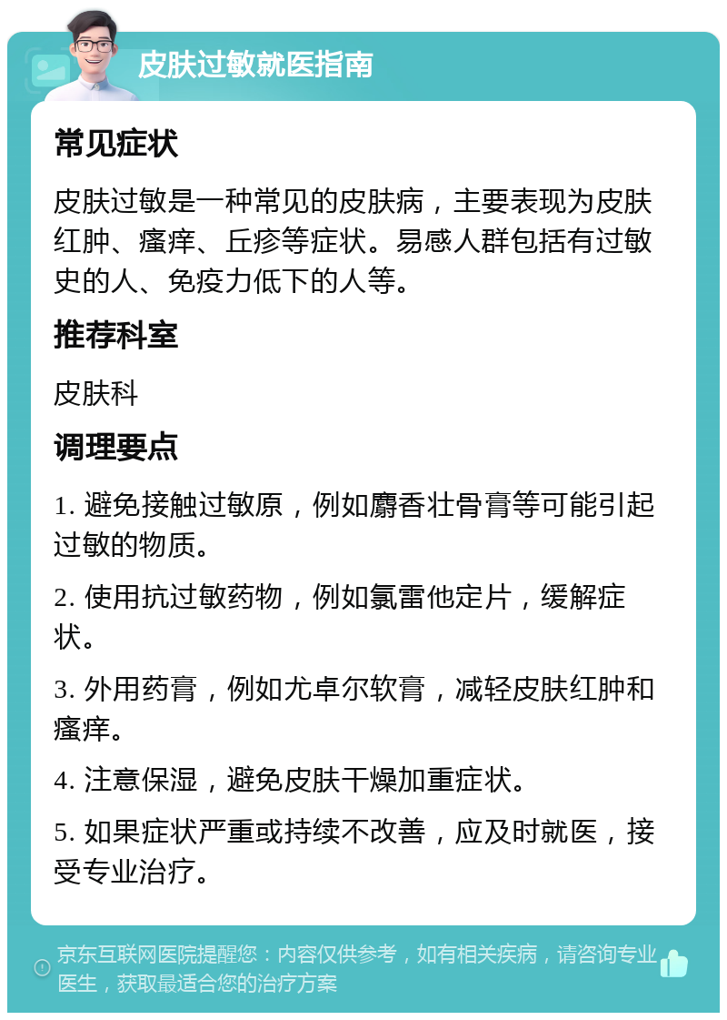 皮肤过敏就医指南 常见症状 皮肤过敏是一种常见的皮肤病，主要表现为皮肤红肿、瘙痒、丘疹等症状。易感人群包括有过敏史的人、免疫力低下的人等。 推荐科室 皮肤科 调理要点 1. 避免接触过敏原，例如麝香壮骨膏等可能引起过敏的物质。 2. 使用抗过敏药物，例如氯雷他定片，缓解症状。 3. 外用药膏，例如尤卓尔软膏，减轻皮肤红肿和瘙痒。 4. 注意保湿，避免皮肤干燥加重症状。 5. 如果症状严重或持续不改善，应及时就医，接受专业治疗。