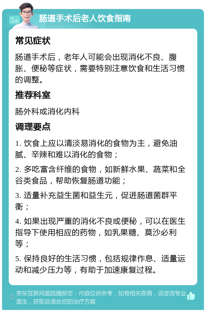 肠道手术后老人饮食指南 常见症状 肠道手术后，老年人可能会出现消化不良、腹胀、便秘等症状，需要特别注意饮食和生活习惯的调整。 推荐科室 肠外科或消化内科 调理要点 1. 饮食上应以清淡易消化的食物为主，避免油腻、辛辣和难以消化的食物； 2. 多吃富含纤维的食物，如新鲜水果、蔬菜和全谷类食品，帮助恢复肠道功能； 3. 适量补充益生菌和益生元，促进肠道菌群平衡； 4. 如果出现严重的消化不良或便秘，可以在医生指导下使用相应的药物，如乳果糖、莫沙必利等； 5. 保持良好的生活习惯，包括规律作息、适量运动和减少压力等，有助于加速康复过程。