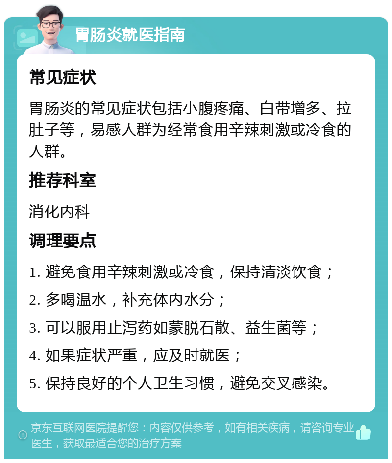 胃肠炎就医指南 常见症状 胃肠炎的常见症状包括小腹疼痛、白带增多、拉肚子等，易感人群为经常食用辛辣刺激或冷食的人群。 推荐科室 消化内科 调理要点 1. 避免食用辛辣刺激或冷食，保持清淡饮食； 2. 多喝温水，补充体内水分； 3. 可以服用止泻药如蒙脱石散、益生菌等； 4. 如果症状严重，应及时就医； 5. 保持良好的个人卫生习惯，避免交叉感染。