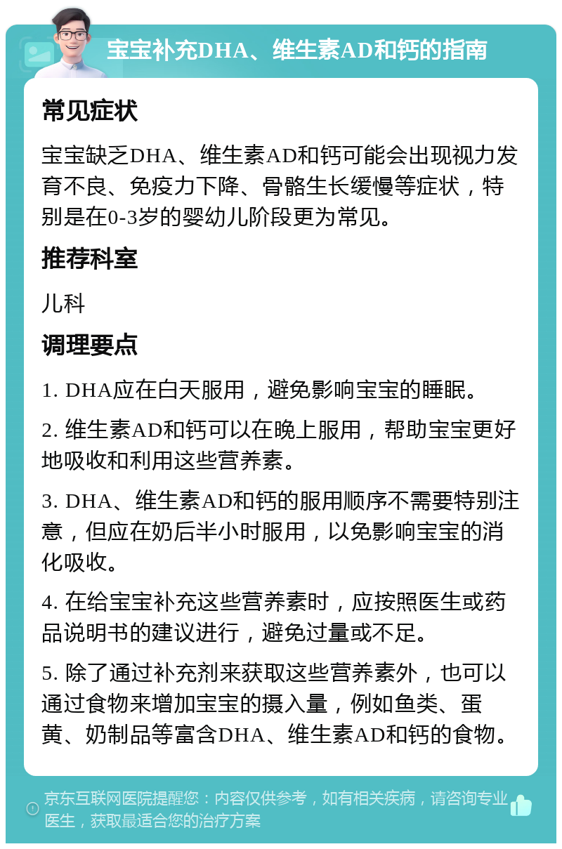 宝宝补充DHA、维生素AD和钙的指南 常见症状 宝宝缺乏DHA、维生素AD和钙可能会出现视力发育不良、免疫力下降、骨骼生长缓慢等症状，特别是在0-3岁的婴幼儿阶段更为常见。 推荐科室 儿科 调理要点 1. DHA应在白天服用，避免影响宝宝的睡眠。 2. 维生素AD和钙可以在晚上服用，帮助宝宝更好地吸收和利用这些营养素。 3. DHA、维生素AD和钙的服用顺序不需要特别注意，但应在奶后半小时服用，以免影响宝宝的消化吸收。 4. 在给宝宝补充这些营养素时，应按照医生或药品说明书的建议进行，避免过量或不足。 5. 除了通过补充剂来获取这些营养素外，也可以通过食物来增加宝宝的摄入量，例如鱼类、蛋黄、奶制品等富含DHA、维生素AD和钙的食物。