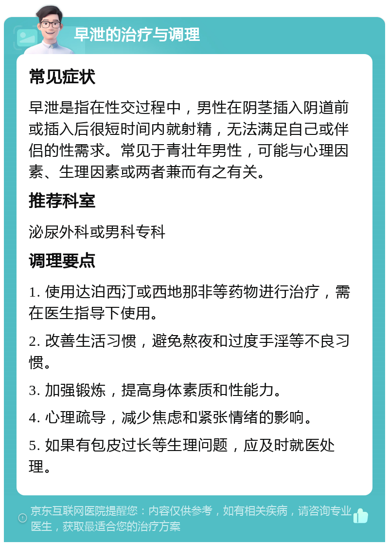 早泄的治疗与调理 常见症状 早泄是指在性交过程中，男性在阴茎插入阴道前或插入后很短时间内就射精，无法满足自己或伴侣的性需求。常见于青壮年男性，可能与心理因素、生理因素或两者兼而有之有关。 推荐科室 泌尿外科或男科专科 调理要点 1. 使用达泊西汀或西地那非等药物进行治疗，需在医生指导下使用。 2. 改善生活习惯，避免熬夜和过度手淫等不良习惯。 3. 加强锻炼，提高身体素质和性能力。 4. 心理疏导，减少焦虑和紧张情绪的影响。 5. 如果有包皮过长等生理问题，应及时就医处理。