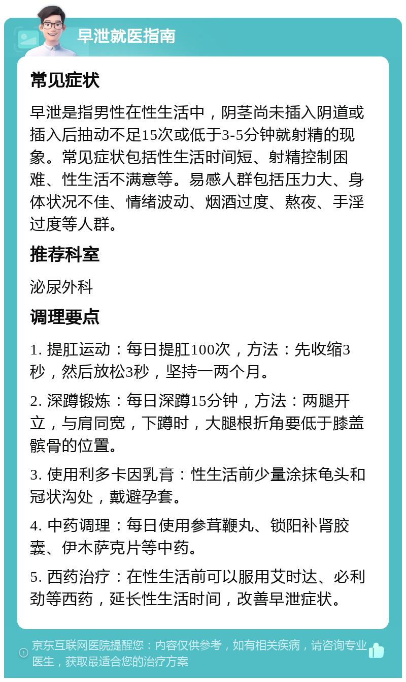 早泄就医指南 常见症状 早泄是指男性在性生活中，阴茎尚未插入阴道或插入后抽动不足15次或低于3-5分钟就射精的现象。常见症状包括性生活时间短、射精控制困难、性生活不满意等。易感人群包括压力大、身体状况不佳、情绪波动、烟酒过度、熬夜、手淫过度等人群。 推荐科室 泌尿外科 调理要点 1. 提肛运动：每日提肛100次，方法：先收缩3秒，然后放松3秒，坚持一两个月。 2. 深蹲锻炼：每日深蹲15分钟，方法：两腿开立，与肩同宽，下蹲时，大腿根折角要低于膝盖髌骨的位置。 3. 使用利多卡因乳膏：性生活前少量涂抹龟头和冠状沟处，戴避孕套。 4. 中药调理：每日使用参茸鞭丸、锁阳补肾胶囊、伊木萨克片等中药。 5. 西药治疗：在性生活前可以服用艾时达、必利劲等西药，延长性生活时间，改善早泄症状。