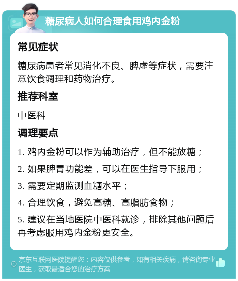 糖尿病人如何合理食用鸡内金粉 常见症状 糖尿病患者常见消化不良、脾虚等症状，需要注意饮食调理和药物治疗。 推荐科室 中医科 调理要点 1. 鸡内金粉可以作为辅助治疗，但不能放糖； 2. 如果脾胃功能差，可以在医生指导下服用； 3. 需要定期监测血糖水平； 4. 合理饮食，避免高糖、高脂肪食物； 5. 建议在当地医院中医科就诊，排除其他问题后再考虑服用鸡内金粉更安全。