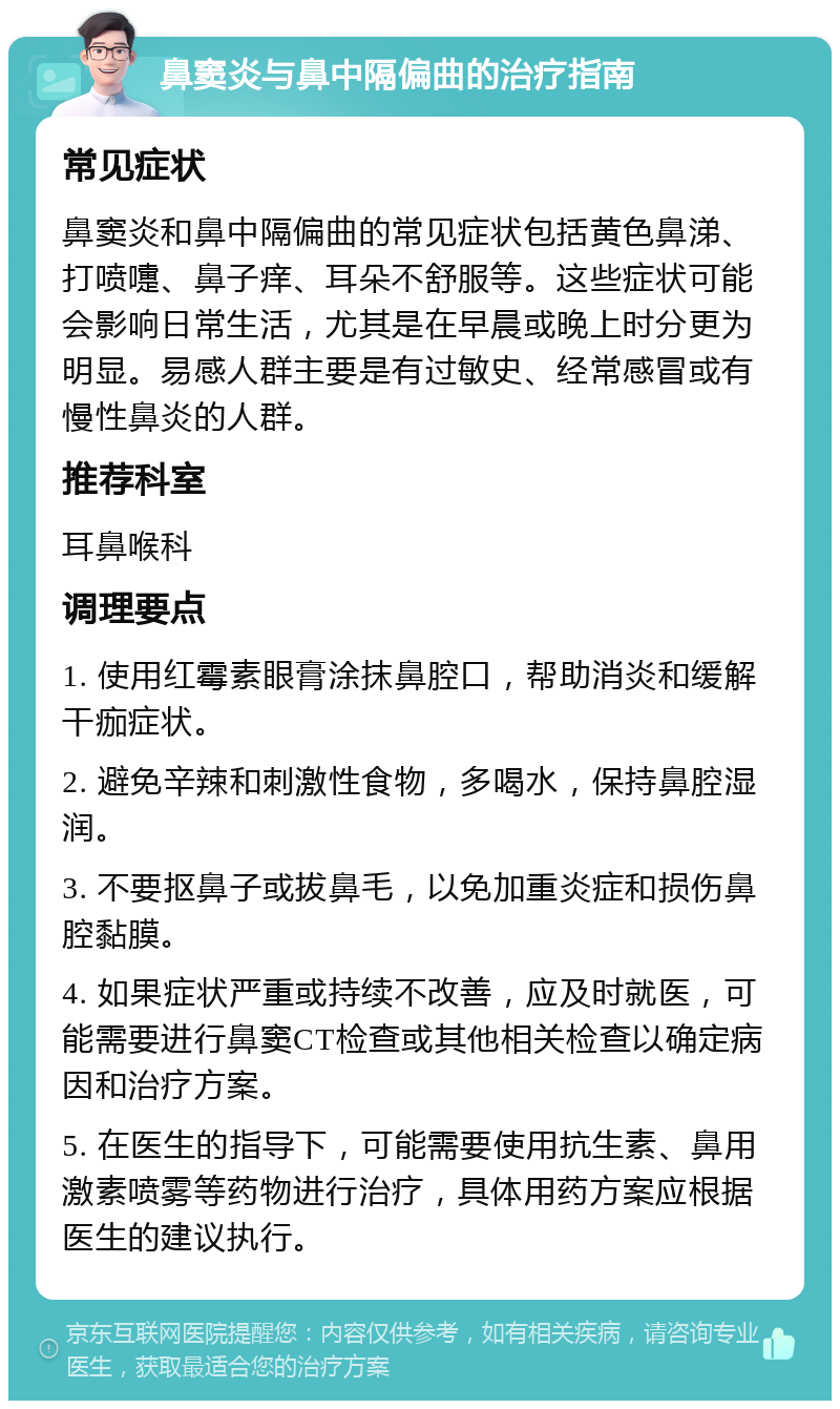 鼻窦炎与鼻中隔偏曲的治疗指南 常见症状 鼻窦炎和鼻中隔偏曲的常见症状包括黄色鼻涕、打喷嚏、鼻子痒、耳朵不舒服等。这些症状可能会影响日常生活，尤其是在早晨或晚上时分更为明显。易感人群主要是有过敏史、经常感冒或有慢性鼻炎的人群。 推荐科室 耳鼻喉科 调理要点 1. 使用红霉素眼膏涂抹鼻腔口，帮助消炎和缓解干痂症状。 2. 避免辛辣和刺激性食物，多喝水，保持鼻腔湿润。 3. 不要抠鼻子或拔鼻毛，以免加重炎症和损伤鼻腔黏膜。 4. 如果症状严重或持续不改善，应及时就医，可能需要进行鼻窦CT检查或其他相关检查以确定病因和治疗方案。 5. 在医生的指导下，可能需要使用抗生素、鼻用激素喷雾等药物进行治疗，具体用药方案应根据医生的建议执行。