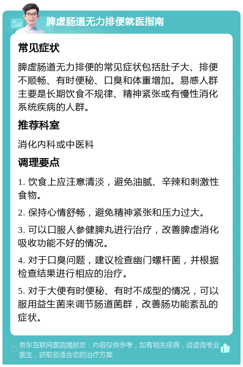 脾虚肠道无力排便就医指南 常见症状 脾虚肠道无力排便的常见症状包括肚子大、排便不顺畅、有时便秘、口臭和体重增加。易感人群主要是长期饮食不规律、精神紧张或有慢性消化系统疾病的人群。 推荐科室 消化内科或中医科 调理要点 1. 饮食上应注意清淡，避免油腻、辛辣和刺激性食物。 2. 保持心情舒畅，避免精神紧张和压力过大。 3. 可以口服人参健脾丸进行治疗，改善脾虚消化吸收功能不好的情况。 4. 对于口臭问题，建议检查幽门螺杆菌，并根据检查结果进行相应的治疗。 5. 对于大便有时便秘、有时不成型的情况，可以服用益生菌来调节肠道菌群，改善肠功能紊乱的症状。