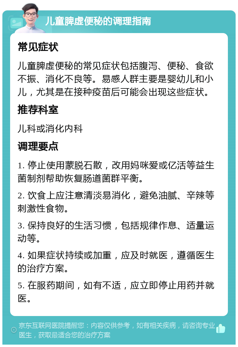 儿童脾虚便秘的调理指南 常见症状 儿童脾虚便秘的常见症状包括腹泻、便秘、食欲不振、消化不良等。易感人群主要是婴幼儿和小儿，尤其是在接种疫苗后可能会出现这些症状。 推荐科室 儿科或消化内科 调理要点 1. 停止使用蒙脱石散，改用妈咪爱或亿活等益生菌制剂帮助恢复肠道菌群平衡。 2. 饮食上应注意清淡易消化，避免油腻、辛辣等刺激性食物。 3. 保持良好的生活习惯，包括规律作息、适量运动等。 4. 如果症状持续或加重，应及时就医，遵循医生的治疗方案。 5. 在服药期间，如有不适，应立即停止用药并就医。