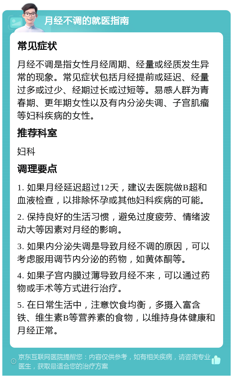 月经不调的就医指南 常见症状 月经不调是指女性月经周期、经量或经质发生异常的现象。常见症状包括月经提前或延迟、经量过多或过少、经期过长或过短等。易感人群为青春期、更年期女性以及有内分泌失调、子宫肌瘤等妇科疾病的女性。 推荐科室 妇科 调理要点 1. 如果月经延迟超过12天，建议去医院做B超和血液检查，以排除怀孕或其他妇科疾病的可能。 2. 保持良好的生活习惯，避免过度疲劳、情绪波动大等因素对月经的影响。 3. 如果内分泌失调是导致月经不调的原因，可以考虑服用调节内分泌的药物，如黄体酮等。 4. 如果子宫内膜过薄导致月经不来，可以通过药物或手术等方式进行治疗。 5. 在日常生活中，注意饮食均衡，多摄入富含铁、维生素B等营养素的食物，以维持身体健康和月经正常。