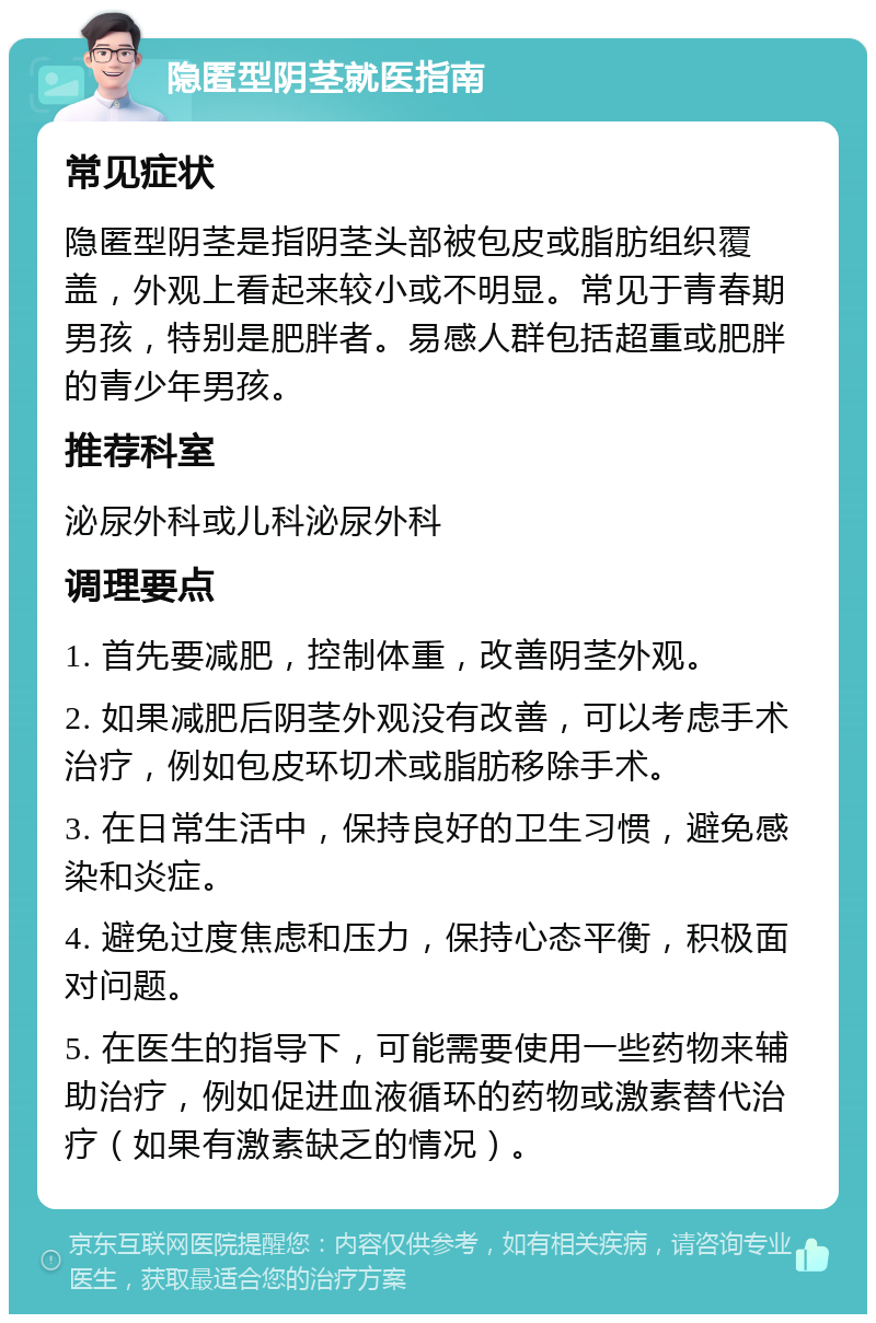 隐匿型阴茎就医指南 常见症状 隐匿型阴茎是指阴茎头部被包皮或脂肪组织覆盖，外观上看起来较小或不明显。常见于青春期男孩，特别是肥胖者。易感人群包括超重或肥胖的青少年男孩。 推荐科室 泌尿外科或儿科泌尿外科 调理要点 1. 首先要减肥，控制体重，改善阴茎外观。 2. 如果减肥后阴茎外观没有改善，可以考虑手术治疗，例如包皮环切术或脂肪移除手术。 3. 在日常生活中，保持良好的卫生习惯，避免感染和炎症。 4. 避免过度焦虑和压力，保持心态平衡，积极面对问题。 5. 在医生的指导下，可能需要使用一些药物来辅助治疗，例如促进血液循环的药物或激素替代治疗（如果有激素缺乏的情况）。