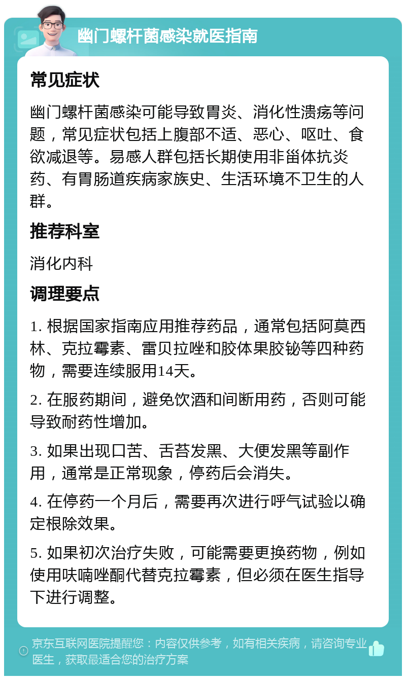 幽门螺杆菌感染就医指南 常见症状 幽门螺杆菌感染可能导致胃炎、消化性溃疡等问题，常见症状包括上腹部不适、恶心、呕吐、食欲减退等。易感人群包括长期使用非甾体抗炎药、有胃肠道疾病家族史、生活环境不卫生的人群。 推荐科室 消化内科 调理要点 1. 根据国家指南应用推荐药品，通常包括阿莫西林、克拉霉素、雷贝拉唑和胶体果胶铋等四种药物，需要连续服用14天。 2. 在服药期间，避免饮酒和间断用药，否则可能导致耐药性增加。 3. 如果出现口苦、舌苔发黑、大便发黑等副作用，通常是正常现象，停药后会消失。 4. 在停药一个月后，需要再次进行呼气试验以确定根除效果。 5. 如果初次治疗失败，可能需要更换药物，例如使用呋喃唑酮代替克拉霉素，但必须在医生指导下进行调整。