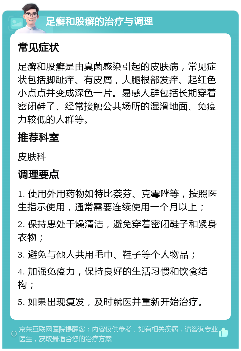 足癣和股癣的治疗与调理 常见症状 足癣和股癣是由真菌感染引起的皮肤病，常见症状包括脚趾痒、有皮屑，大腿根部发痒、起红色小点点并变成深色一片。易感人群包括长期穿着密闭鞋子、经常接触公共场所的湿滑地面、免疫力较低的人群等。 推荐科室 皮肤科 调理要点 1. 使用外用药物如特比萘芬、克霉唑等，按照医生指示使用，通常需要连续使用一个月以上； 2. 保持患处干燥清洁，避免穿着密闭鞋子和紧身衣物； 3. 避免与他人共用毛巾、鞋子等个人物品； 4. 加强免疫力，保持良好的生活习惯和饮食结构； 5. 如果出现复发，及时就医并重新开始治疗。