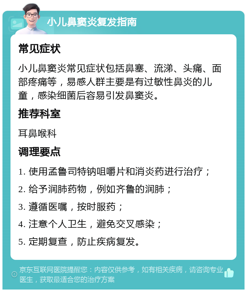 小儿鼻窦炎复发指南 常见症状 小儿鼻窦炎常见症状包括鼻塞、流涕、头痛、面部疼痛等，易感人群主要是有过敏性鼻炎的儿童，感染细菌后容易引发鼻窦炎。 推荐科室 耳鼻喉科 调理要点 1. 使用孟鲁司特钠咀嚼片和消炎药进行治疗； 2. 给予润肺药物，例如齐鲁的润肺； 3. 遵循医嘱，按时服药； 4. 注意个人卫生，避免交叉感染； 5. 定期复查，防止疾病复发。