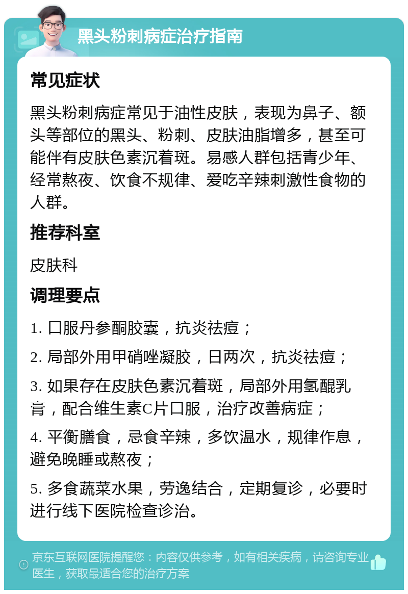 黑头粉刺病症治疗指南 常见症状 黑头粉刺病症常见于油性皮肤，表现为鼻子、额头等部位的黑头、粉刺、皮肤油脂增多，甚至可能伴有皮肤色素沉着斑。易感人群包括青少年、经常熬夜、饮食不规律、爱吃辛辣刺激性食物的人群。 推荐科室 皮肤科 调理要点 1. 口服丹参酮胶囊，抗炎祛痘； 2. 局部外用甲硝唑凝胶，日两次，抗炎祛痘； 3. 如果存在皮肤色素沉着斑，局部外用氢醌乳膏，配合维生素C片口服，治疗改善病症； 4. 平衡膳食，忌食辛辣，多饮温水，规律作息，避免晚睡或熬夜； 5. 多食蔬菜水果，劳逸结合，定期复诊，必要时进行线下医院检查诊治。