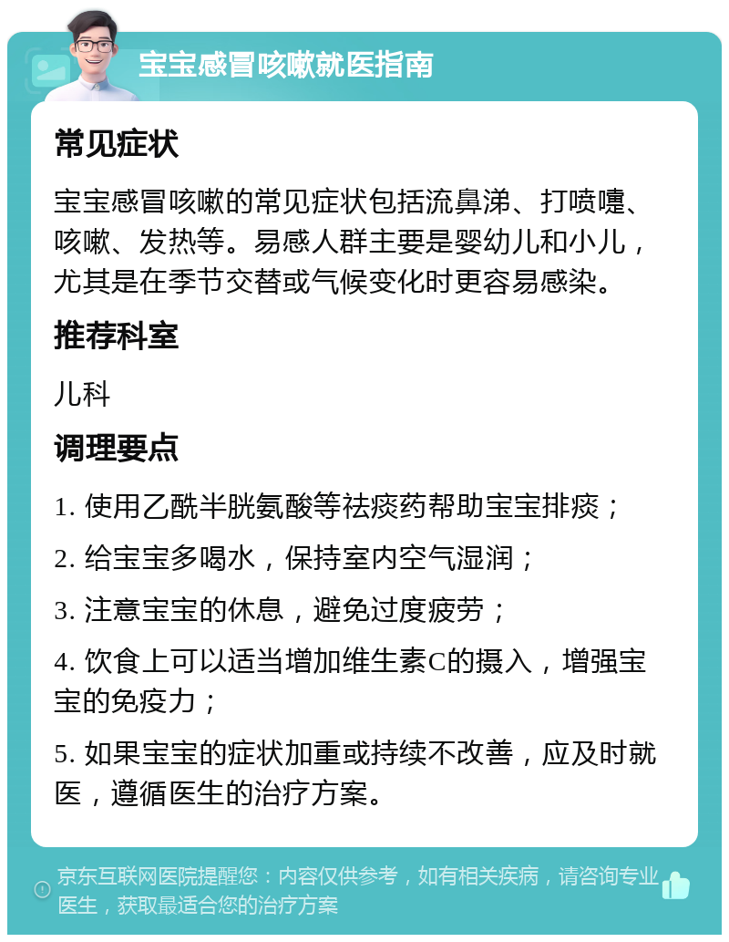 宝宝感冒咳嗽就医指南 常见症状 宝宝感冒咳嗽的常见症状包括流鼻涕、打喷嚏、咳嗽、发热等。易感人群主要是婴幼儿和小儿，尤其是在季节交替或气候变化时更容易感染。 推荐科室 儿科 调理要点 1. 使用乙酰半胱氨酸等祛痰药帮助宝宝排痰； 2. 给宝宝多喝水，保持室内空气湿润； 3. 注意宝宝的休息，避免过度疲劳； 4. 饮食上可以适当增加维生素C的摄入，增强宝宝的免疫力； 5. 如果宝宝的症状加重或持续不改善，应及时就医，遵循医生的治疗方案。