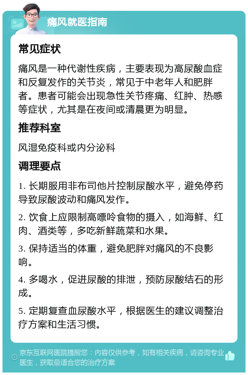 痛风就医指南 常见症状 痛风是一种代谢性疾病，主要表现为高尿酸血症和反复发作的关节炎，常见于中老年人和肥胖者。患者可能会出现急性关节疼痛、红肿、热感等症状，尤其是在夜间或清晨更为明显。 推荐科室 风湿免疫科或内分泌科 调理要点 1. 长期服用非布司他片控制尿酸水平，避免停药导致尿酸波动和痛风发作。 2. 饮食上应限制高嘌呤食物的摄入，如海鲜、红肉、酒类等，多吃新鲜蔬菜和水果。 3. 保持适当的体重，避免肥胖对痛风的不良影响。 4. 多喝水，促进尿酸的排泄，预防尿酸结石的形成。 5. 定期复查血尿酸水平，根据医生的建议调整治疗方案和生活习惯。