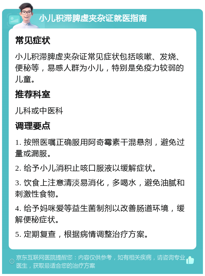 小儿积滞脾虚夹杂证就医指南 常见症状 小儿积滞脾虚夹杂证常见症状包括咳嗽、发烧、便秘等，易感人群为小儿，特别是免疫力较弱的儿童。 推荐科室 儿科或中医科 调理要点 1. 按照医嘱正确服用阿奇霉素干混悬剂，避免过量或漏服。 2. 给予小儿消积止咳口服液以缓解症状。 3. 饮食上注意清淡易消化，多喝水，避免油腻和刺激性食物。 4. 给予妈咪爱等益生菌制剂以改善肠道环境，缓解便秘症状。 5. 定期复查，根据病情调整治疗方案。