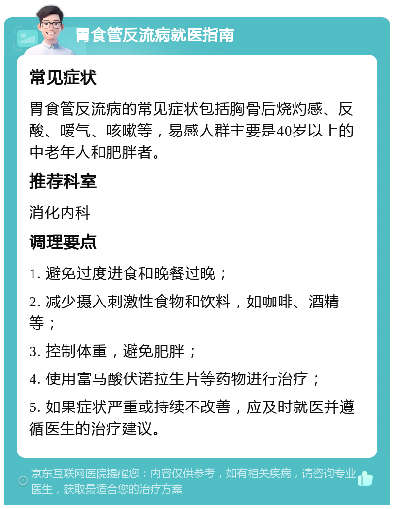 胃食管反流病就医指南 常见症状 胃食管反流病的常见症状包括胸骨后烧灼感、反酸、嗳气、咳嗽等，易感人群主要是40岁以上的中老年人和肥胖者。 推荐科室 消化内科 调理要点 1. 避免过度进食和晚餐过晚； 2. 减少摄入刺激性食物和饮料，如咖啡、酒精等； 3. 控制体重，避免肥胖； 4. 使用富马酸伏诺拉生片等药物进行治疗； 5. 如果症状严重或持续不改善，应及时就医并遵循医生的治疗建议。