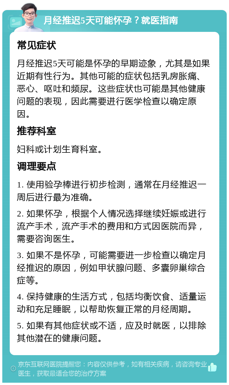 月经推迟5天可能怀孕？就医指南 常见症状 月经推迟5天可能是怀孕的早期迹象，尤其是如果近期有性行为。其他可能的症状包括乳房胀痛、恶心、呕吐和频尿。这些症状也可能是其他健康问题的表现，因此需要进行医学检查以确定原因。 推荐科室 妇科或计划生育科室。 调理要点 1. 使用验孕棒进行初步检测，通常在月经推迟一周后进行最为准确。 2. 如果怀孕，根据个人情况选择继续妊娠或进行流产手术，流产手术的费用和方式因医院而异，需要咨询医生。 3. 如果不是怀孕，可能需要进一步检查以确定月经推迟的原因，例如甲状腺问题、多囊卵巢综合症等。 4. 保持健康的生活方式，包括均衡饮食、适量运动和充足睡眠，以帮助恢复正常的月经周期。 5. 如果有其他症状或不适，应及时就医，以排除其他潜在的健康问题。