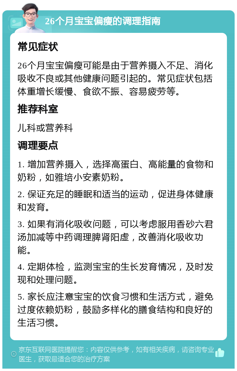 26个月宝宝偏瘦的调理指南 常见症状 26个月宝宝偏瘦可能是由于营养摄入不足、消化吸收不良或其他健康问题引起的。常见症状包括体重增长缓慢、食欲不振、容易疲劳等。 推荐科室 儿科或营养科 调理要点 1. 增加营养摄入，选择高蛋白、高能量的食物和奶粉，如雅培小安素奶粉。 2. 保证充足的睡眠和适当的运动，促进身体健康和发育。 3. 如果有消化吸收问题，可以考虑服用香砂六君汤加减等中药调理脾肾阳虚，改善消化吸收功能。 4. 定期体检，监测宝宝的生长发育情况，及时发现和处理问题。 5. 家长应注意宝宝的饮食习惯和生活方式，避免过度依赖奶粉，鼓励多样化的膳食结构和良好的生活习惯。