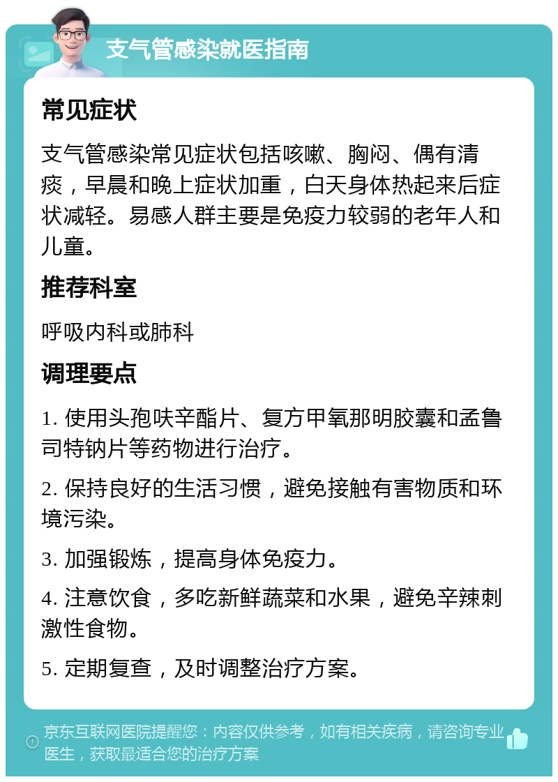 支气管感染就医指南 常见症状 支气管感染常见症状包括咳嗽、胸闷、偶有清痰，早晨和晚上症状加重，白天身体热起来后症状减轻。易感人群主要是免疫力较弱的老年人和儿童。 推荐科室 呼吸内科或肺科 调理要点 1. 使用头孢呋辛酯片、复方甲氧那明胶囊和孟鲁司特钠片等药物进行治疗。 2. 保持良好的生活习惯，避免接触有害物质和环境污染。 3. 加强锻炼，提高身体免疫力。 4. 注意饮食，多吃新鲜蔬菜和水果，避免辛辣刺激性食物。 5. 定期复查，及时调整治疗方案。