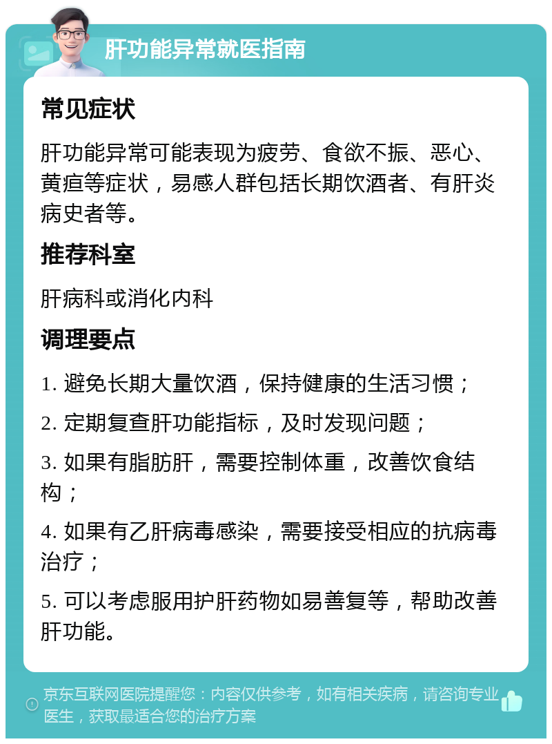 肝功能异常就医指南 常见症状 肝功能异常可能表现为疲劳、食欲不振、恶心、黄疸等症状，易感人群包括长期饮酒者、有肝炎病史者等。 推荐科室 肝病科或消化内科 调理要点 1. 避免长期大量饮酒，保持健康的生活习惯； 2. 定期复查肝功能指标，及时发现问题； 3. 如果有脂肪肝，需要控制体重，改善饮食结构； 4. 如果有乙肝病毒感染，需要接受相应的抗病毒治疗； 5. 可以考虑服用护肝药物如易善复等，帮助改善肝功能。