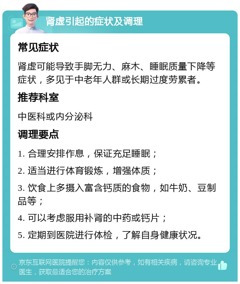 肾虚引起的症状及调理 常见症状 肾虚可能导致手脚无力、麻木、睡眠质量下降等症状，多见于中老年人群或长期过度劳累者。 推荐科室 中医科或内分泌科 调理要点 1. 合理安排作息，保证充足睡眠； 2. 适当进行体育锻炼，增强体质； 3. 饮食上多摄入富含钙质的食物，如牛奶、豆制品等； 4. 可以考虑服用补肾的中药或钙片； 5. 定期到医院进行体检，了解自身健康状况。