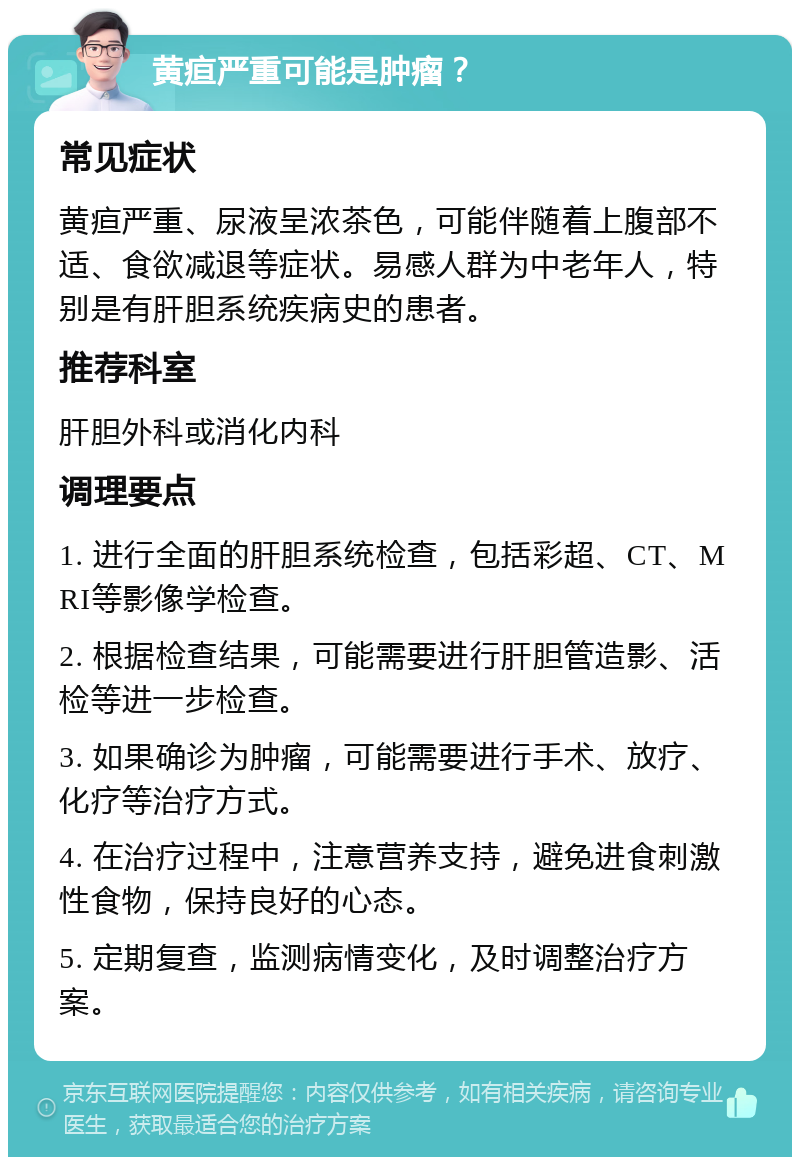 黄疸严重可能是肿瘤？ 常见症状 黄疸严重、尿液呈浓茶色，可能伴随着上腹部不适、食欲减退等症状。易感人群为中老年人，特别是有肝胆系统疾病史的患者。 推荐科室 肝胆外科或消化内科 调理要点 1. 进行全面的肝胆系统检查，包括彩超、CT、MRI等影像学检查。 2. 根据检查结果，可能需要进行肝胆管造影、活检等进一步检查。 3. 如果确诊为肿瘤，可能需要进行手术、放疗、化疗等治疗方式。 4. 在治疗过程中，注意营养支持，避免进食刺激性食物，保持良好的心态。 5. 定期复查，监测病情变化，及时调整治疗方案。