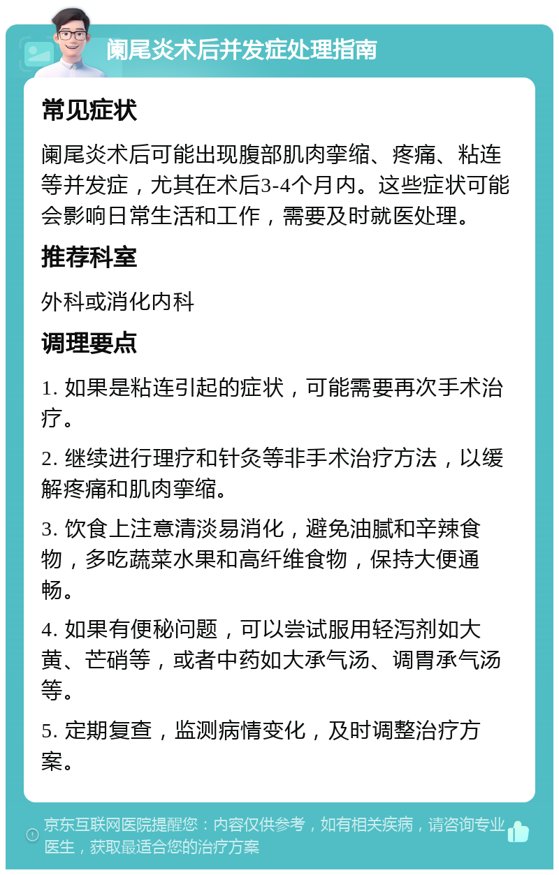 阑尾炎术后并发症处理指南 常见症状 阑尾炎术后可能出现腹部肌肉挛缩、疼痛、粘连等并发症，尤其在术后3-4个月内。这些症状可能会影响日常生活和工作，需要及时就医处理。 推荐科室 外科或消化内科 调理要点 1. 如果是粘连引起的症状，可能需要再次手术治疗。 2. 继续进行理疗和针灸等非手术治疗方法，以缓解疼痛和肌肉挛缩。 3. 饮食上注意清淡易消化，避免油腻和辛辣食物，多吃蔬菜水果和高纤维食物，保持大便通畅。 4. 如果有便秘问题，可以尝试服用轻泻剂如大黄、芒硝等，或者中药如大承气汤、调胃承气汤等。 5. 定期复查，监测病情变化，及时调整治疗方案。