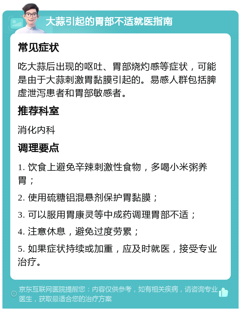 大蒜引起的胃部不适就医指南 常见症状 吃大蒜后出现的呕吐、胃部烧灼感等症状，可能是由于大蒜刺激胃黏膜引起的。易感人群包括脾虚泄泻患者和胃部敏感者。 推荐科室 消化内科 调理要点 1. 饮食上避免辛辣刺激性食物，多喝小米粥养胃； 2. 使用硫糖铝混悬剂保护胃黏膜； 3. 可以服用胃康灵等中成药调理胃部不适； 4. 注意休息，避免过度劳累； 5. 如果症状持续或加重，应及时就医，接受专业治疗。