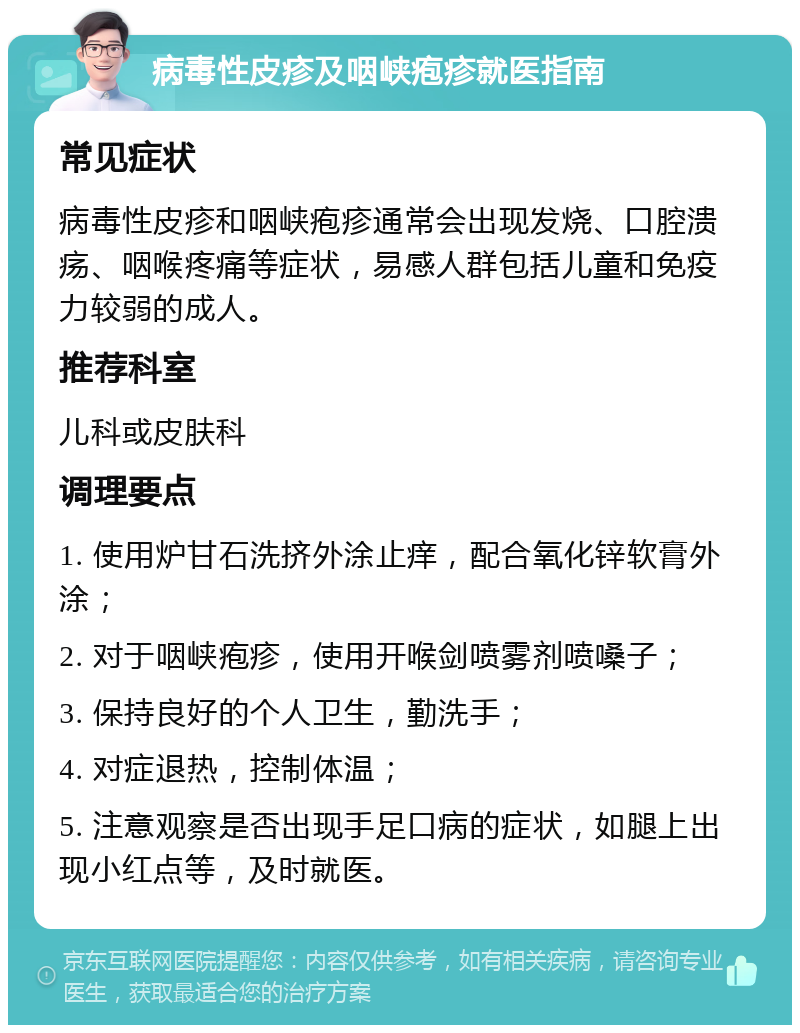 病毒性皮疹及咽峡疱疹就医指南 常见症状 病毒性皮疹和咽峡疱疹通常会出现发烧、口腔溃疡、咽喉疼痛等症状，易感人群包括儿童和免疫力较弱的成人。 推荐科室 儿科或皮肤科 调理要点 1. 使用炉甘石洗挤外涂止痒，配合氧化锌软膏外涂； 2. 对于咽峡疱疹，使用开喉剑喷雾剂喷嗓子； 3. 保持良好的个人卫生，勤洗手； 4. 对症退热，控制体温； 5. 注意观察是否出现手足口病的症状，如腿上出现小红点等，及时就医。