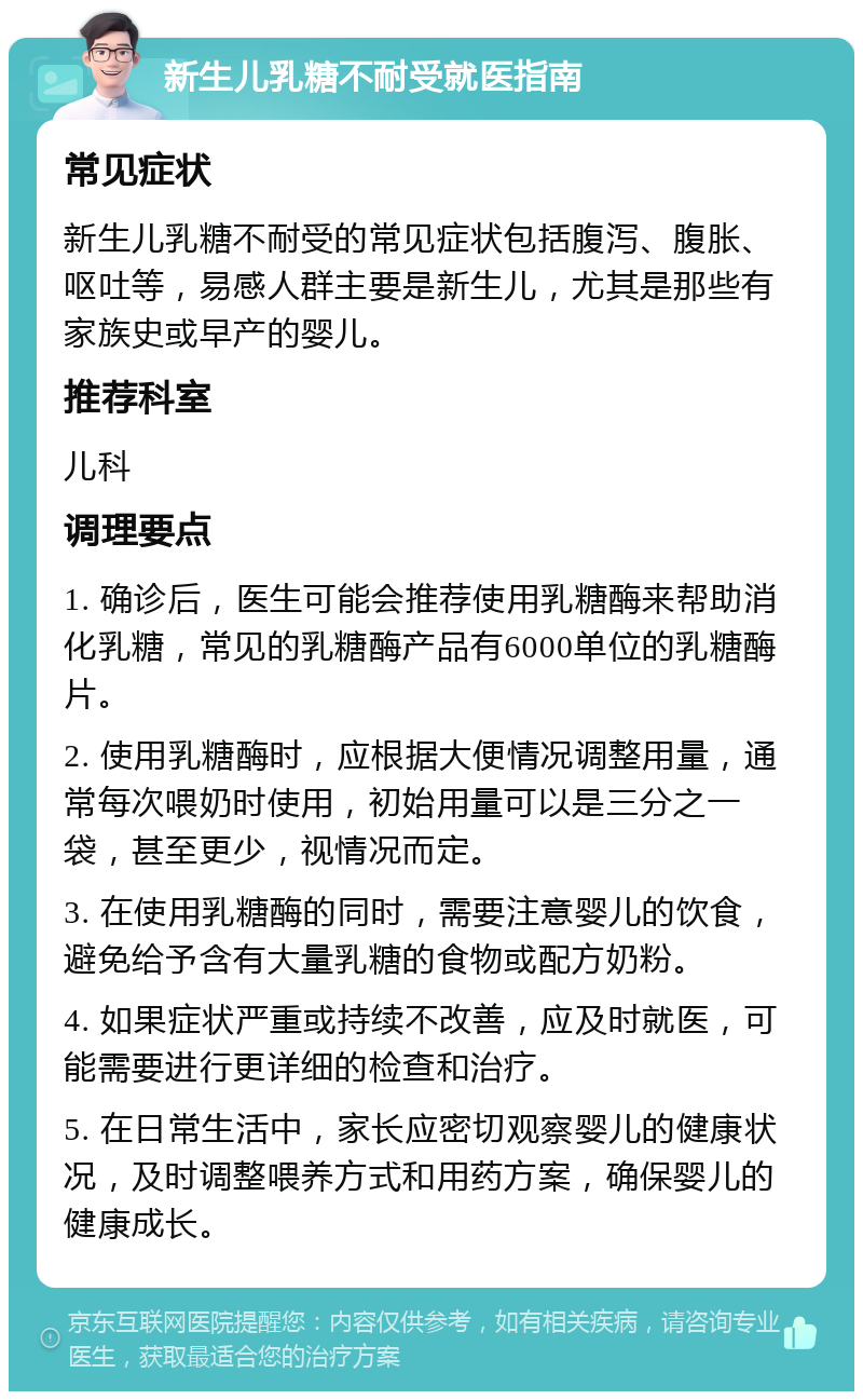 新生儿乳糖不耐受就医指南 常见症状 新生儿乳糖不耐受的常见症状包括腹泻、腹胀、呕吐等，易感人群主要是新生儿，尤其是那些有家族史或早产的婴儿。 推荐科室 儿科 调理要点 1. 确诊后，医生可能会推荐使用乳糖酶来帮助消化乳糖，常见的乳糖酶产品有6000单位的乳糖酶片。 2. 使用乳糖酶时，应根据大便情况调整用量，通常每次喂奶时使用，初始用量可以是三分之一袋，甚至更少，视情况而定。 3. 在使用乳糖酶的同时，需要注意婴儿的饮食，避免给予含有大量乳糖的食物或配方奶粉。 4. 如果症状严重或持续不改善，应及时就医，可能需要进行更详细的检查和治疗。 5. 在日常生活中，家长应密切观察婴儿的健康状况，及时调整喂养方式和用药方案，确保婴儿的健康成长。