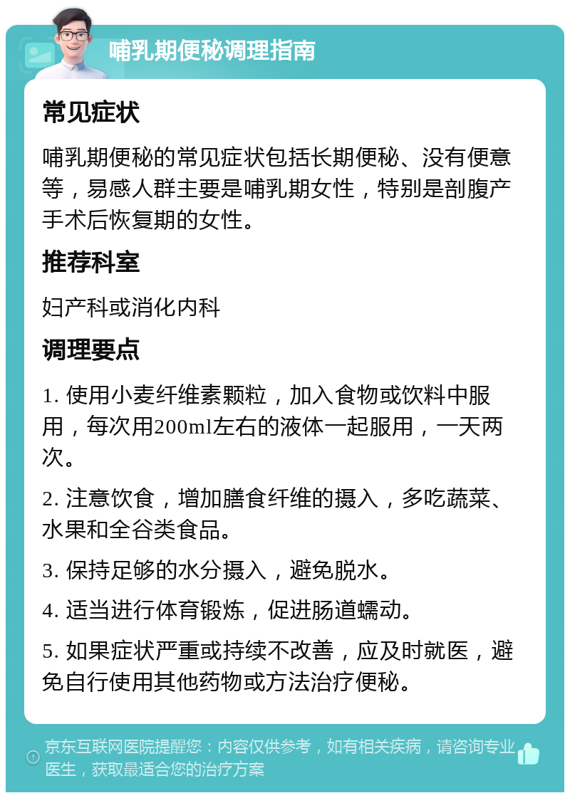 哺乳期便秘调理指南 常见症状 哺乳期便秘的常见症状包括长期便秘、没有便意等，易感人群主要是哺乳期女性，特别是剖腹产手术后恢复期的女性。 推荐科室 妇产科或消化内科 调理要点 1. 使用小麦纤维素颗粒，加入食物或饮料中服用，每次用200ml左右的液体一起服用，一天两次。 2. 注意饮食，增加膳食纤维的摄入，多吃蔬菜、水果和全谷类食品。 3. 保持足够的水分摄入，避免脱水。 4. 适当进行体育锻炼，促进肠道蠕动。 5. 如果症状严重或持续不改善，应及时就医，避免自行使用其他药物或方法治疗便秘。