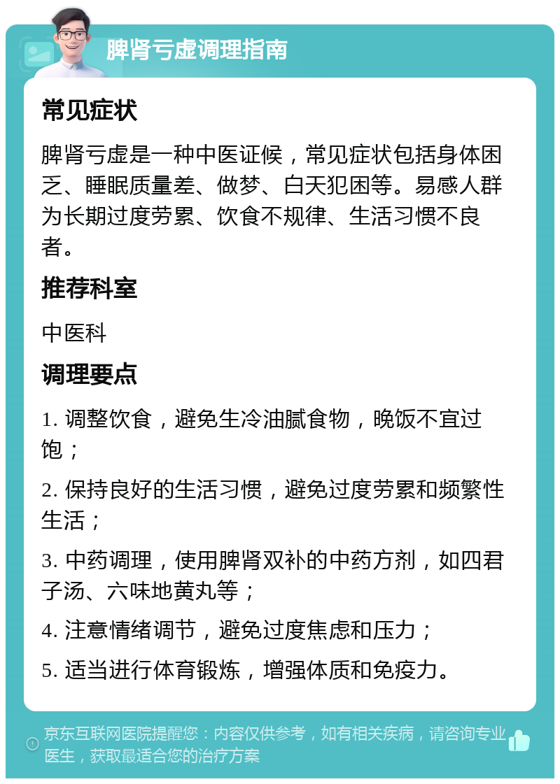 脾肾亏虚调理指南 常见症状 脾肾亏虚是一种中医证候，常见症状包括身体困乏、睡眠质量差、做梦、白天犯困等。易感人群为长期过度劳累、饮食不规律、生活习惯不良者。 推荐科室 中医科 调理要点 1. 调整饮食，避免生冷油腻食物，晚饭不宜过饱； 2. 保持良好的生活习惯，避免过度劳累和频繁性生活； 3. 中药调理，使用脾肾双补的中药方剂，如四君子汤、六味地黄丸等； 4. 注意情绪调节，避免过度焦虑和压力； 5. 适当进行体育锻炼，增强体质和免疫力。