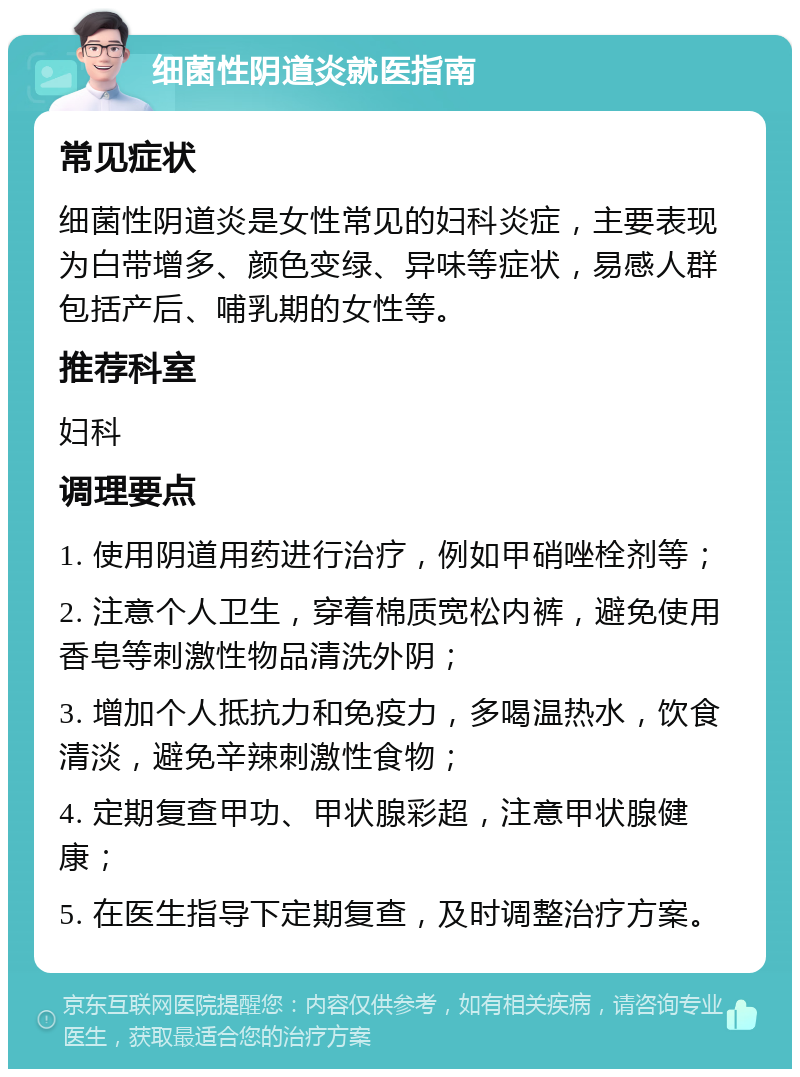 细菌性阴道炎就医指南 常见症状 细菌性阴道炎是女性常见的妇科炎症，主要表现为白带增多、颜色变绿、异味等症状，易感人群包括产后、哺乳期的女性等。 推荐科室 妇科 调理要点 1. 使用阴道用药进行治疗，例如甲硝唑栓剂等； 2. 注意个人卫生，穿着棉质宽松内裤，避免使用香皂等刺激性物品清洗外阴； 3. 增加个人抵抗力和免疫力，多喝温热水，饮食清淡，避免辛辣刺激性食物； 4. 定期复查甲功、甲状腺彩超，注意甲状腺健康； 5. 在医生指导下定期复查，及时调整治疗方案。