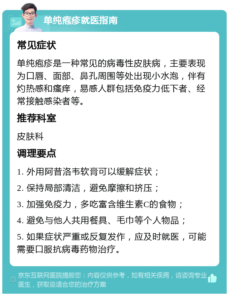 单纯疱疹就医指南 常见症状 单纯疱疹是一种常见的病毒性皮肤病，主要表现为口唇、面部、鼻孔周围等处出现小水泡，伴有灼热感和瘙痒，易感人群包括免疫力低下者、经常接触感染者等。 推荐科室 皮肤科 调理要点 1. 外用阿昔洛韦软膏可以缓解症状； 2. 保持局部清洁，避免摩擦和挤压； 3. 加强免疫力，多吃富含维生素C的食物； 4. 避免与他人共用餐具、毛巾等个人物品； 5. 如果症状严重或反复发作，应及时就医，可能需要口服抗病毒药物治疗。