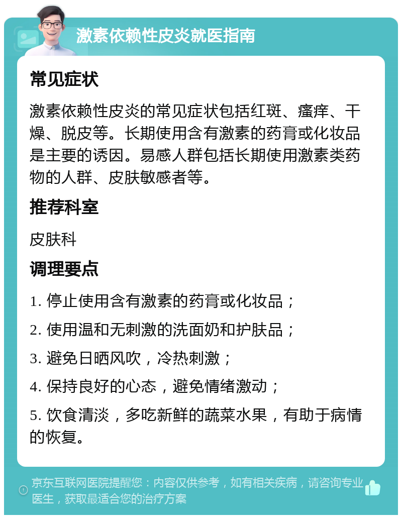 激素依赖性皮炎就医指南 常见症状 激素依赖性皮炎的常见症状包括红斑、瘙痒、干燥、脱皮等。长期使用含有激素的药膏或化妆品是主要的诱因。易感人群包括长期使用激素类药物的人群、皮肤敏感者等。 推荐科室 皮肤科 调理要点 1. 停止使用含有激素的药膏或化妆品； 2. 使用温和无刺激的洗面奶和护肤品； 3. 避免日晒风吹，冷热刺激； 4. 保持良好的心态，避免情绪激动； 5. 饮食清淡，多吃新鲜的蔬菜水果，有助于病情的恢复。