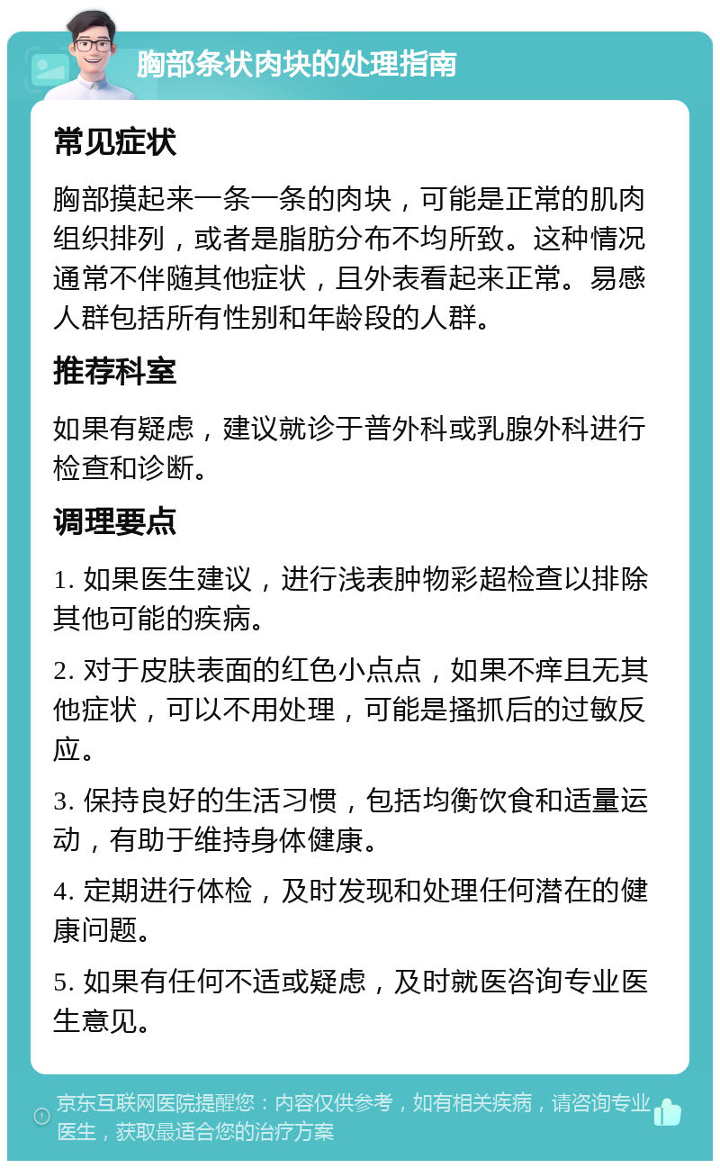 胸部条状肉块的处理指南 常见症状 胸部摸起来一条一条的肉块，可能是正常的肌肉组织排列，或者是脂肪分布不均所致。这种情况通常不伴随其他症状，且外表看起来正常。易感人群包括所有性别和年龄段的人群。 推荐科室 如果有疑虑，建议就诊于普外科或乳腺外科进行检查和诊断。 调理要点 1. 如果医生建议，进行浅表肿物彩超检查以排除其他可能的疾病。 2. 对于皮肤表面的红色小点点，如果不痒且无其他症状，可以不用处理，可能是搔抓后的过敏反应。 3. 保持良好的生活习惯，包括均衡饮食和适量运动，有助于维持身体健康。 4. 定期进行体检，及时发现和处理任何潜在的健康问题。 5. 如果有任何不适或疑虑，及时就医咨询专业医生意见。