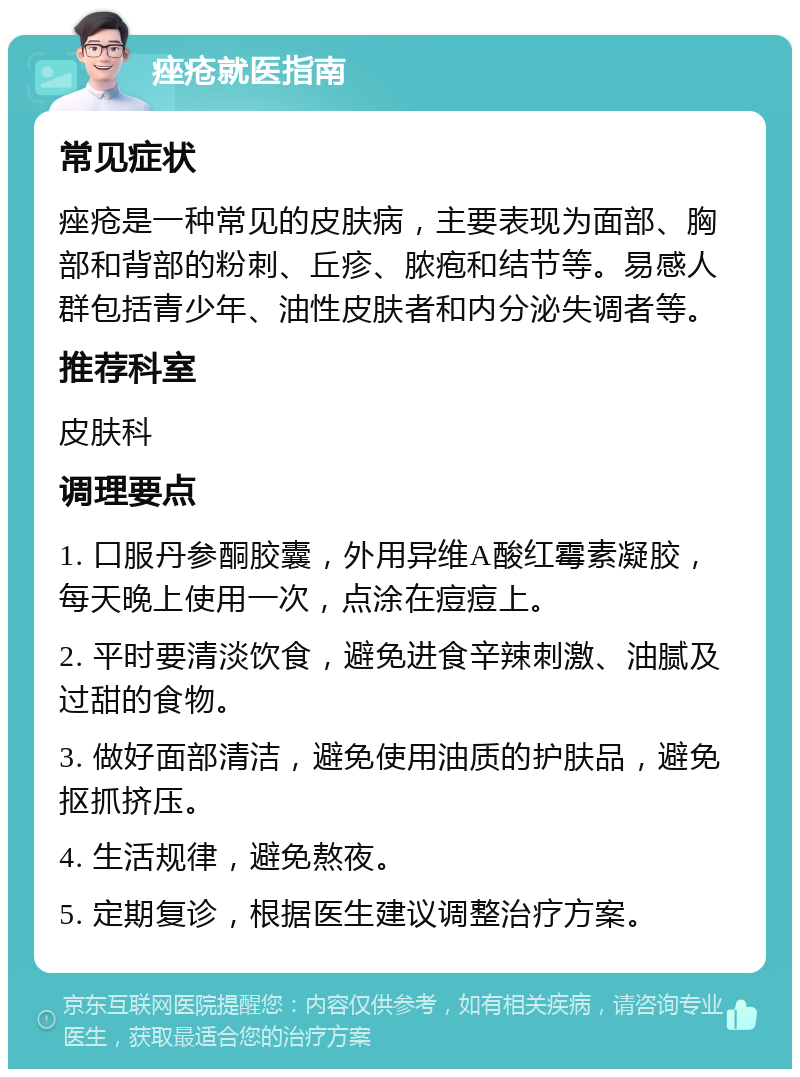 痤疮就医指南 常见症状 痤疮是一种常见的皮肤病，主要表现为面部、胸部和背部的粉刺、丘疹、脓疱和结节等。易感人群包括青少年、油性皮肤者和内分泌失调者等。 推荐科室 皮肤科 调理要点 1. 口服丹参酮胶囊，外用异维A酸红霉素凝胶，每天晚上使用一次，点涂在痘痘上。 2. 平时要清淡饮食，避免进食辛辣刺激、油腻及过甜的食物。 3. 做好面部清洁，避免使用油质的护肤品，避免抠抓挤压。 4. 生活规律，避免熬夜。 5. 定期复诊，根据医生建议调整治疗方案。