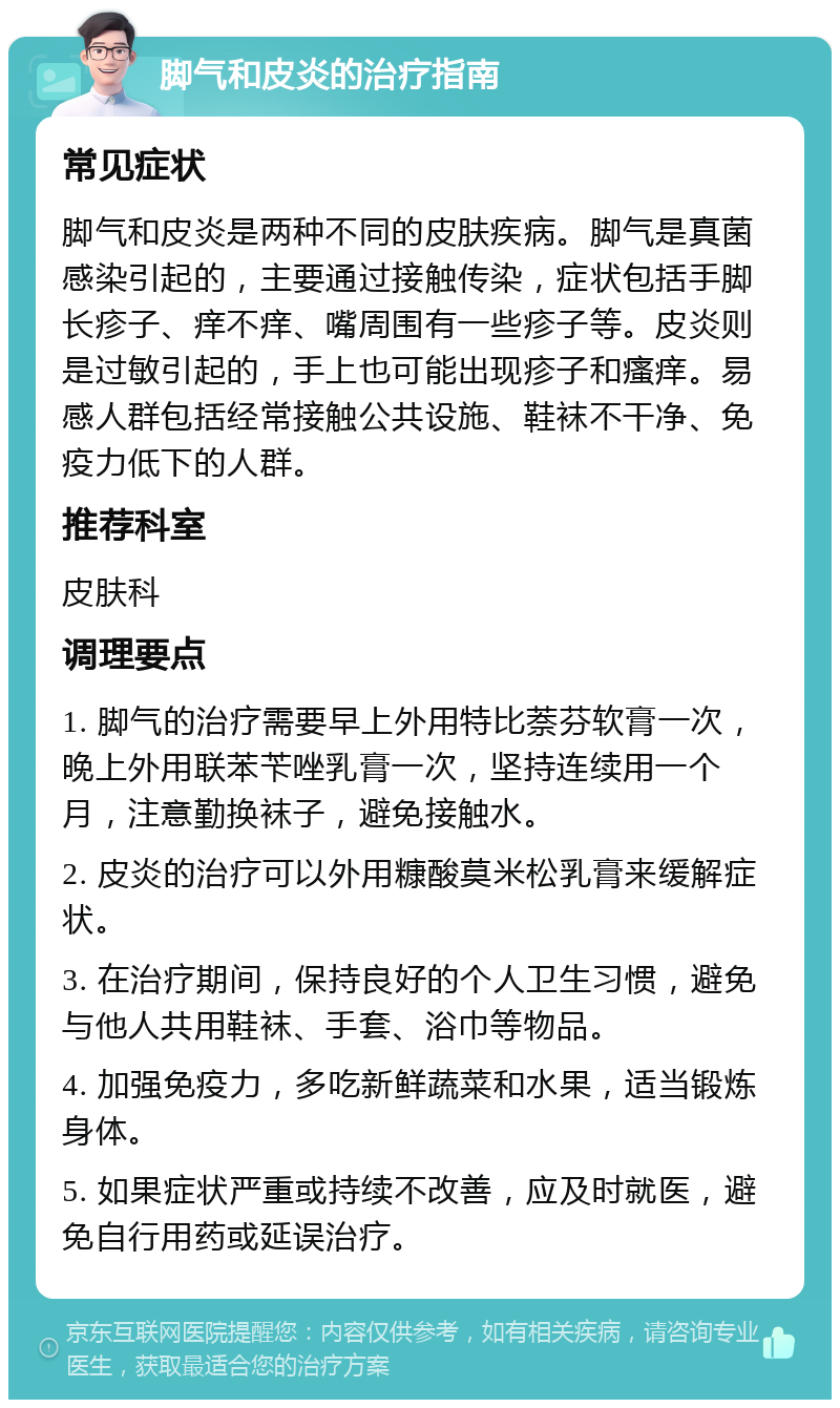 脚气和皮炎的治疗指南 常见症状 脚气和皮炎是两种不同的皮肤疾病。脚气是真菌感染引起的，主要通过接触传染，症状包括手脚长疹子、痒不痒、嘴周围有一些疹子等。皮炎则是过敏引起的，手上也可能出现疹子和瘙痒。易感人群包括经常接触公共设施、鞋袜不干净、免疫力低下的人群。 推荐科室 皮肤科 调理要点 1. 脚气的治疗需要早上外用特比萘芬软膏一次，晚上外用联苯苄唑乳膏一次，坚持连续用一个月，注意勤换袜子，避免接触水。 2. 皮炎的治疗可以外用糠酸莫米松乳膏来缓解症状。 3. 在治疗期间，保持良好的个人卫生习惯，避免与他人共用鞋袜、手套、浴巾等物品。 4. 加强免疫力，多吃新鲜蔬菜和水果，适当锻炼身体。 5. 如果症状严重或持续不改善，应及时就医，避免自行用药或延误治疗。