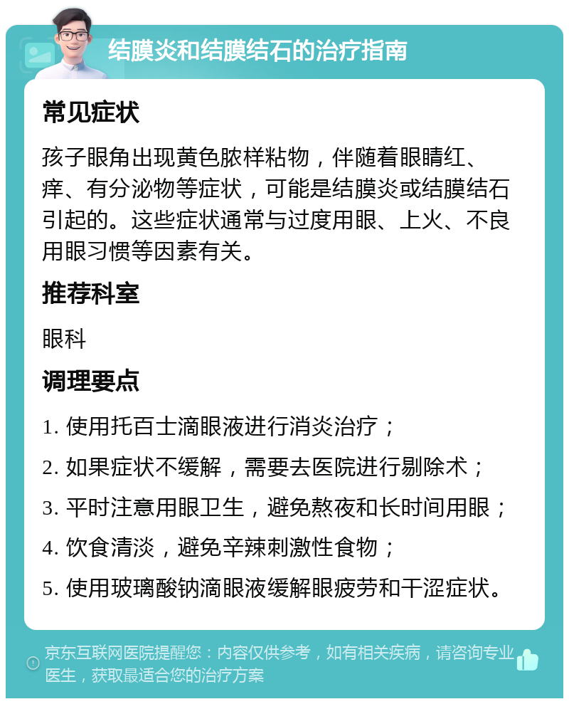 结膜炎和结膜结石的治疗指南 常见症状 孩子眼角出现黄色脓样粘物，伴随着眼睛红、痒、有分泌物等症状，可能是结膜炎或结膜结石引起的。这些症状通常与过度用眼、上火、不良用眼习惯等因素有关。 推荐科室 眼科 调理要点 1. 使用托百士滴眼液进行消炎治疗； 2. 如果症状不缓解，需要去医院进行剔除术； 3. 平时注意用眼卫生，避免熬夜和长时间用眼； 4. 饮食清淡，避免辛辣刺激性食物； 5. 使用玻璃酸钠滴眼液缓解眼疲劳和干涩症状。