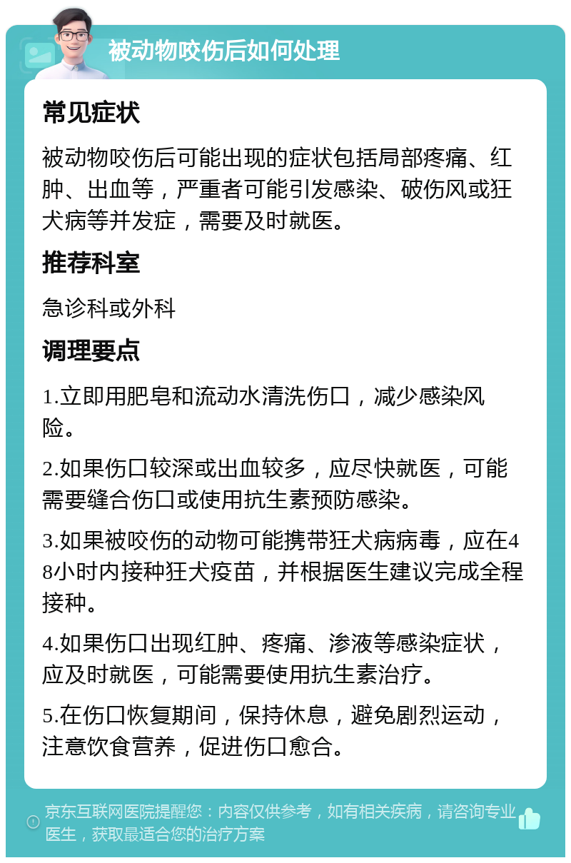 被动物咬伤后如何处理 常见症状 被动物咬伤后可能出现的症状包括局部疼痛、红肿、出血等，严重者可能引发感染、破伤风或狂犬病等并发症，需要及时就医。 推荐科室 急诊科或外科 调理要点 1.立即用肥皂和流动水清洗伤口，减少感染风险。 2.如果伤口较深或出血较多，应尽快就医，可能需要缝合伤口或使用抗生素预防感染。 3.如果被咬伤的动物可能携带狂犬病病毒，应在48小时内接种狂犬疫苗，并根据医生建议完成全程接种。 4.如果伤口出现红肿、疼痛、渗液等感染症状，应及时就医，可能需要使用抗生素治疗。 5.在伤口恢复期间，保持休息，避免剧烈运动，注意饮食营养，促进伤口愈合。