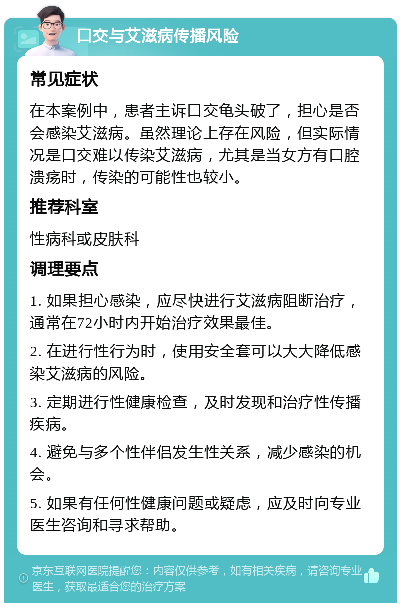 口交与艾滋病传播风险 常见症状 在本案例中，患者主诉口交龟头破了，担心是否会感染艾滋病。虽然理论上存在风险，但实际情况是口交难以传染艾滋病，尤其是当女方有口腔溃疡时，传染的可能性也较小。 推荐科室 性病科或皮肤科 调理要点 1. 如果担心感染，应尽快进行艾滋病阻断治疗，通常在72小时内开始治疗效果最佳。 2. 在进行性行为时，使用安全套可以大大降低感染艾滋病的风险。 3. 定期进行性健康检查，及时发现和治疗性传播疾病。 4. 避免与多个性伴侣发生性关系，减少感染的机会。 5. 如果有任何性健康问题或疑虑，应及时向专业医生咨询和寻求帮助。