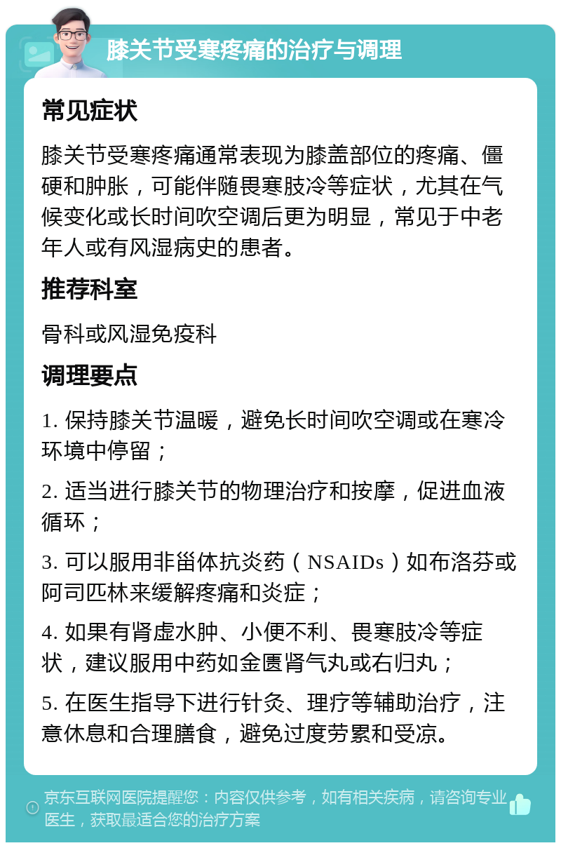 膝关节受寒疼痛的治疗与调理 常见症状 膝关节受寒疼痛通常表现为膝盖部位的疼痛、僵硬和肿胀，可能伴随畏寒肢冷等症状，尤其在气候变化或长时间吹空调后更为明显，常见于中老年人或有风湿病史的患者。 推荐科室 骨科或风湿免疫科 调理要点 1. 保持膝关节温暖，避免长时间吹空调或在寒冷环境中停留； 2. 适当进行膝关节的物理治疗和按摩，促进血液循环； 3. 可以服用非甾体抗炎药（NSAIDs）如布洛芬或阿司匹林来缓解疼痛和炎症； 4. 如果有肾虚水肿、小便不利、畏寒肢冷等症状，建议服用中药如金匮肾气丸或右归丸； 5. 在医生指导下进行针灸、理疗等辅助治疗，注意休息和合理膳食，避免过度劳累和受凉。