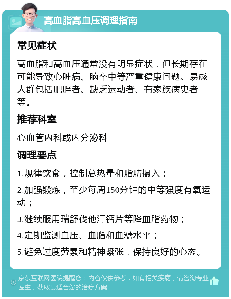 高血脂高血压调理指南 常见症状 高血脂和高血压通常没有明显症状，但长期存在可能导致心脏病、脑卒中等严重健康问题。易感人群包括肥胖者、缺乏运动者、有家族病史者等。 推荐科室 心血管内科或内分泌科 调理要点 1.规律饮食，控制总热量和脂肪摄入； 2.加强锻炼，至少每周150分钟的中等强度有氧运动； 3.继续服用瑞舒伐他汀钙片等降血脂药物； 4.定期监测血压、血脂和血糖水平； 5.避免过度劳累和精神紧张，保持良好的心态。