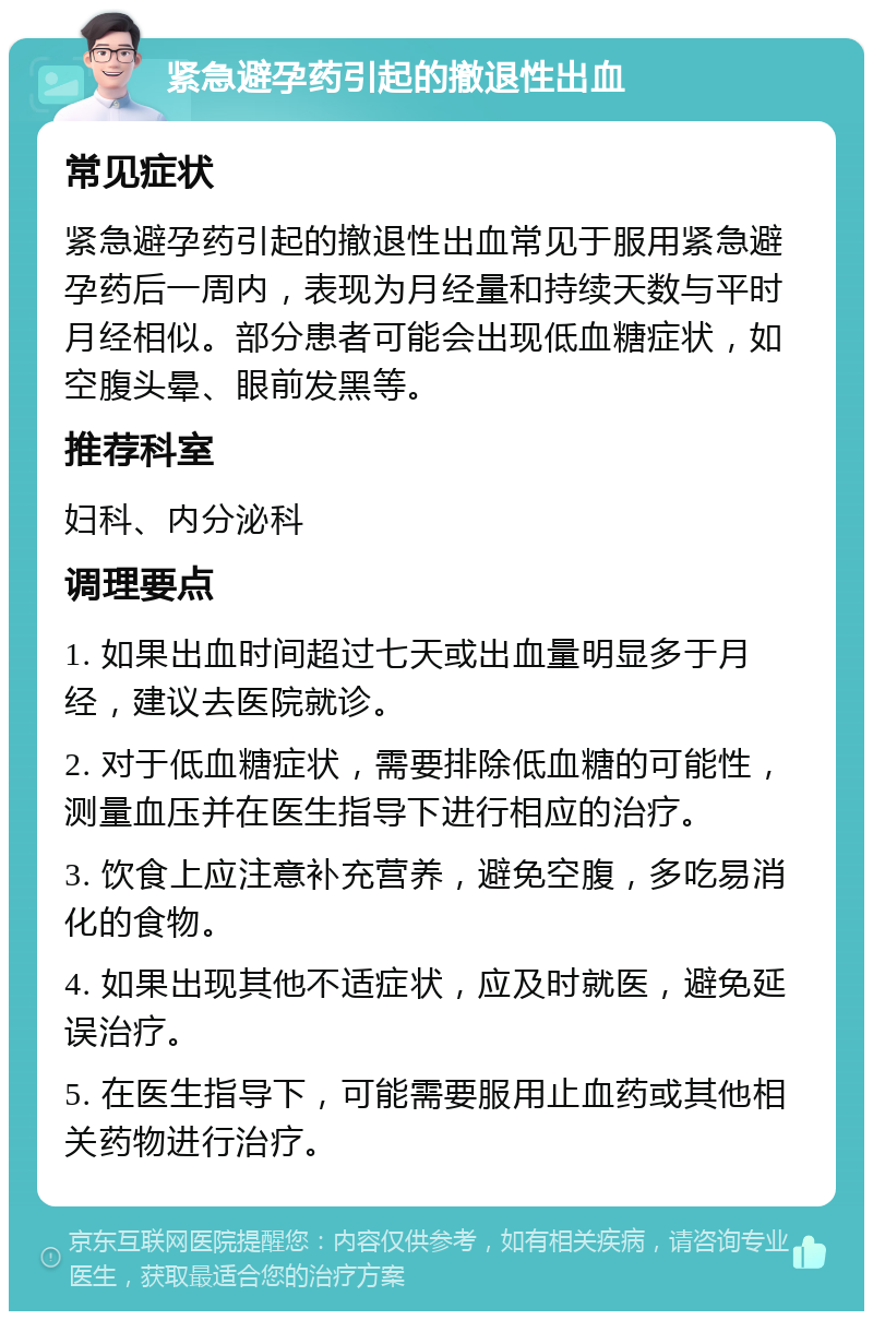 紧急避孕药引起的撤退性出血 常见症状 紧急避孕药引起的撤退性出血常见于服用紧急避孕药后一周内，表现为月经量和持续天数与平时月经相似。部分患者可能会出现低血糖症状，如空腹头晕、眼前发黑等。 推荐科室 妇科、内分泌科 调理要点 1. 如果出血时间超过七天或出血量明显多于月经，建议去医院就诊。 2. 对于低血糖症状，需要排除低血糖的可能性，测量血压并在医生指导下进行相应的治疗。 3. 饮食上应注意补充营养，避免空腹，多吃易消化的食物。 4. 如果出现其他不适症状，应及时就医，避免延误治疗。 5. 在医生指导下，可能需要服用止血药或其他相关药物进行治疗。