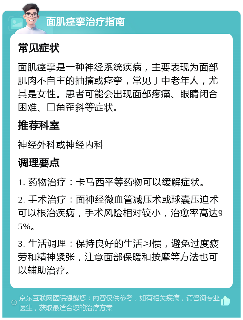 面肌痉挛治疗指南 常见症状 面肌痉挛是一种神经系统疾病，主要表现为面部肌肉不自主的抽搐或痉挛，常见于中老年人，尤其是女性。患者可能会出现面部疼痛、眼睛闭合困难、口角歪斜等症状。 推荐科室 神经外科或神经内科 调理要点 1. 药物治疗：卡马西平等药物可以缓解症状。 2. 手术治疗：面神经微血管减压术或球囊压迫术可以根治疾病，手术风险相对较小，治愈率高达95%。 3. 生活调理：保持良好的生活习惯，避免过度疲劳和精神紧张，注意面部保暖和按摩等方法也可以辅助治疗。